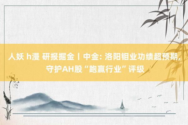 人妖 h漫 研报掘金丨中金: 洛阳钼业功绩超预期, 守护AH股“跑赢行业”评级