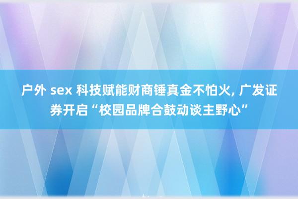 户外 sex 科技赋能财商锤真金不怕火, 广发证券开启“校园品牌合鼓动谈主野心”