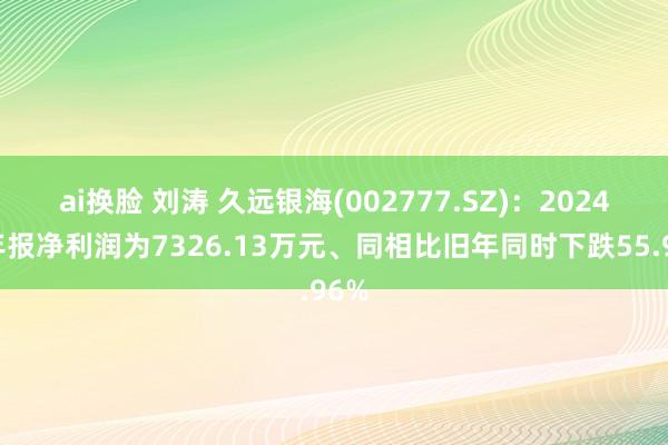 ai换脸 刘涛 久远银海(002777.SZ)：2024年年报净利润为7326.13万元、同相比旧年同时下跌55.96%