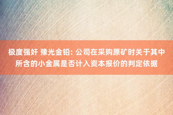 极度强奸 豫光金铅: 公司在采购原矿时关于其中所含的小金属是否计入资本报价的判定依据