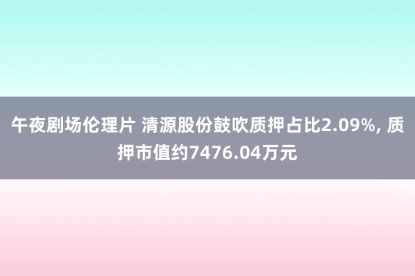 午夜剧场伦理片 清源股份鼓吹质押占比2.09%, 质押市值约7476.04万元