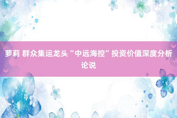 萝莉 群众集运龙头“中远海控”投资价值深度分析论说
