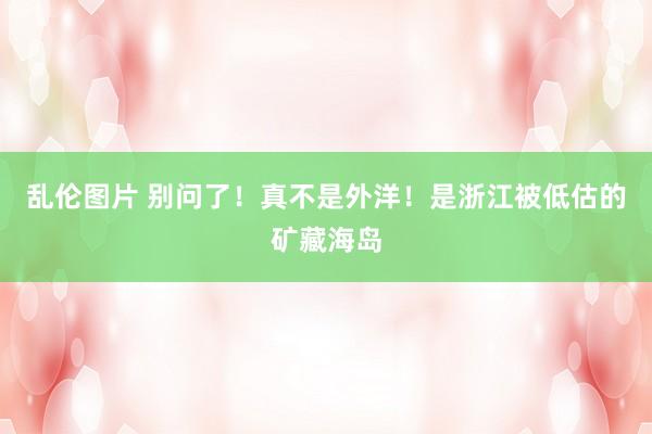 乱伦图片 别问了!真不是外洋!是浙江被低估的矿藏海岛