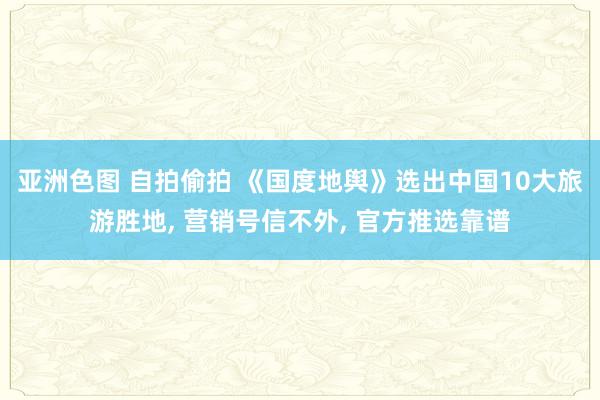 亚洲色图 自拍偷拍 《国度地舆》选出中国10大旅游胜地, 营销号信不外, 官方推选靠谱