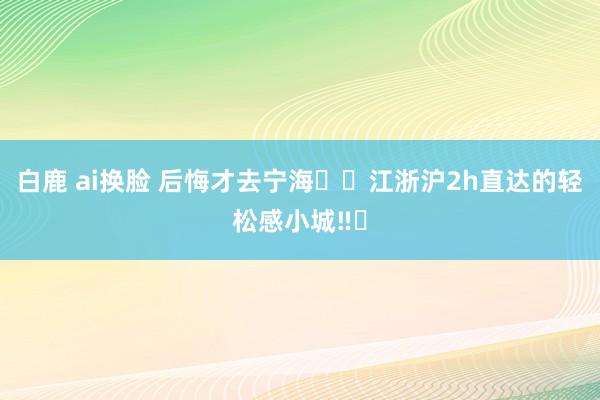 白鹿 ai换脸 后悔才去宁海❗️江浙沪2h直达的轻松感小城‼️