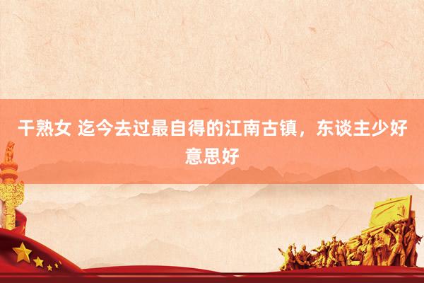 干熟女 迄今去过最自得的江南古镇，东谈主少好意思好