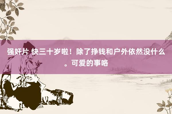 强奸片 快三十岁啦！除了挣钱和户外依然没什么。可爱的事咯