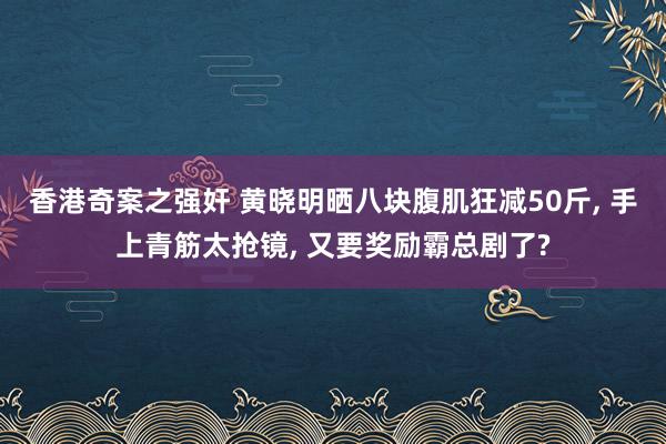 香港奇案之强奸 黄晓明晒八块腹肌狂减50斤, 手上青筋太抢镜, 又要奖励霸总剧了?