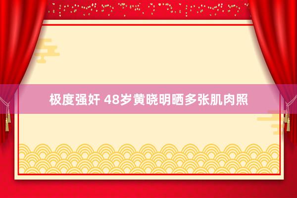 极度强奸 48岁黄晓明晒多张肌肉照