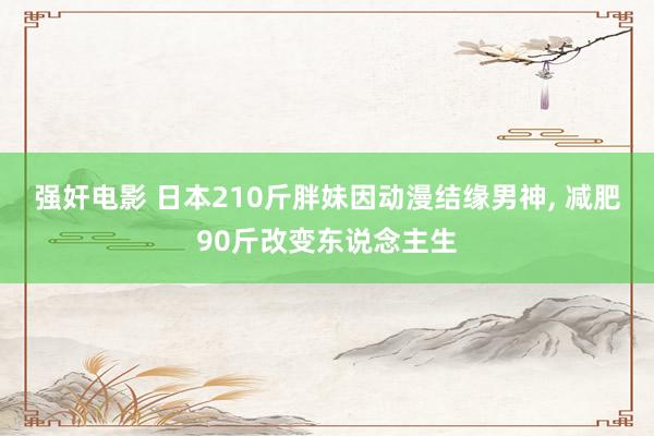 强奸电影 日本210斤胖妹因动漫结缘男神, 减肥90斤改变东说念主生