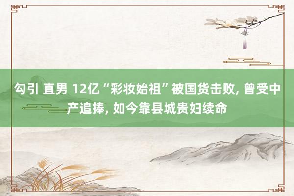 勾引 直男 12亿“彩妆始祖”被国货击败, 曾受中产追捧, 如今靠县城贵妇续命