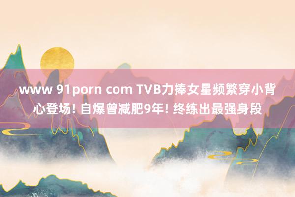 www 91porn com TVB力捧女星频繁穿小背心登场! 自爆曾减肥9年! 终练出最强身段