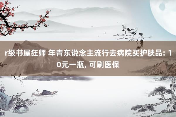 r级书屋狂师 年青东说念主流行去病院买护肤品: 10元一瓶, 可刷医保