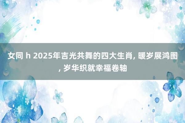 女同 h 2025年吉光共舞的四大生肖, 暖岁展鸿图, 岁华织就幸福卷轴
