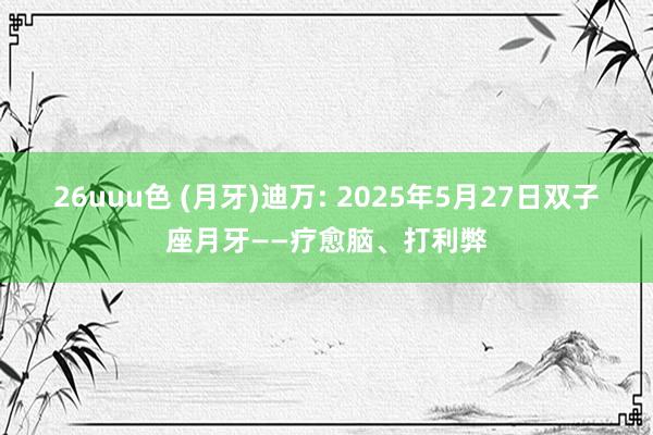 26uuu色 (月牙)迪万: 2025年5月27日双子座月牙——疗愈脑、打利弊