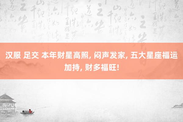汉服 足交 本年财星高照, 闷声发家, 五大星座福运加持, 财多福旺!