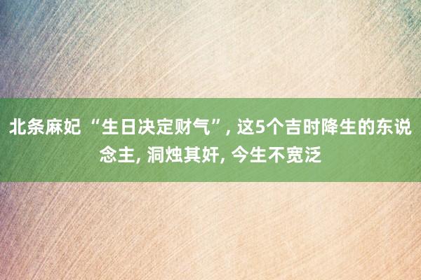 北条麻妃 “生日决定财气”, 这5个吉时降生的东说念主, 洞烛其奸, 今生不宽泛