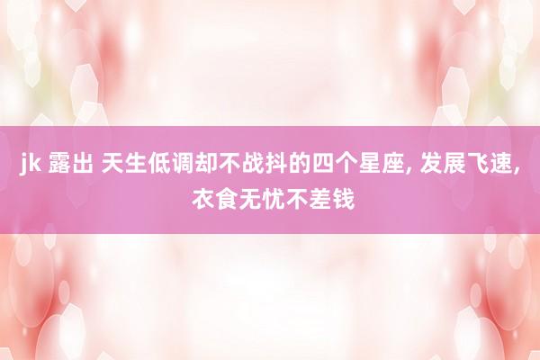 jk 露出 天生低调却不战抖的四个星座, 发展飞速, 衣食无忧不差钱