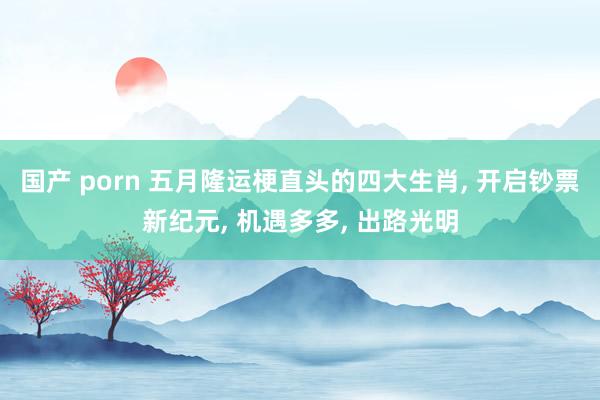 国产 porn 五月隆运梗直头的四大生肖, 开启钞票新纪元, 机遇多多, 出路光明