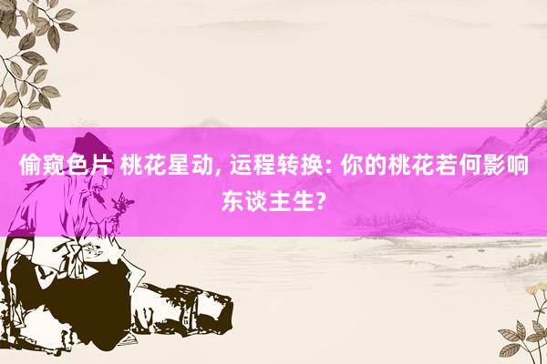 偷窥色片 桃花星动, 运程转换: 你的桃花若何影响东谈主生?