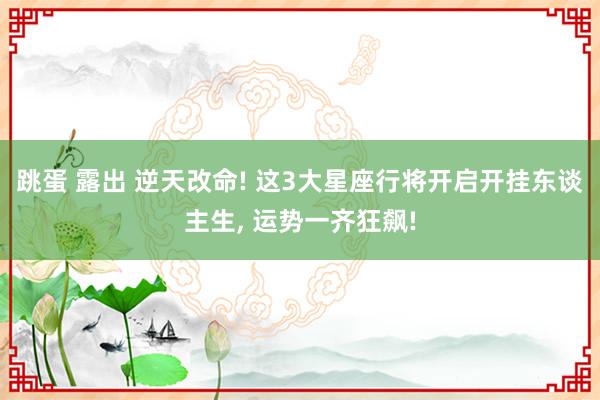 跳蛋 露出 逆天改命! 这3大星座行将开启开挂东谈主生, 运势一齐狂飙!