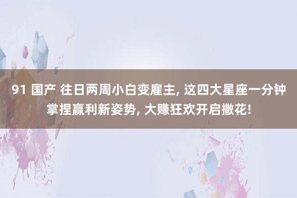 91 国产 往日两周小白变雇主, 这四大星座一分钟掌捏赢利新姿势, 大赚狂欢开启撒花!