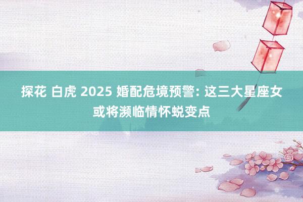 探花 白虎 2025 婚配危境预警: 这三大星座女或将濒临情怀蜕变点
