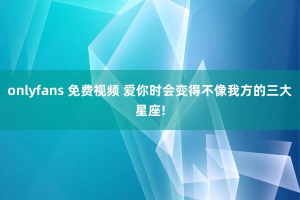 onlyfans 免费视频 爱你时会变得不像我方的三大星座!