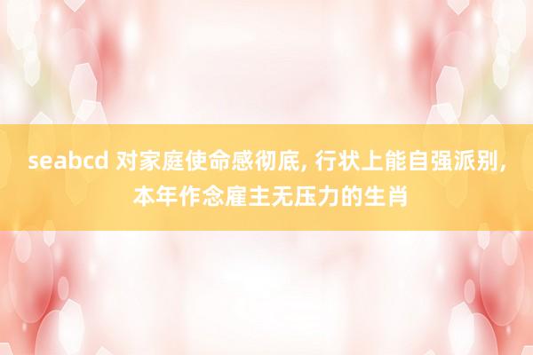 seabcd 对家庭使命感彻底, 行状上能自强派别, 本年作念雇主无压力的生肖