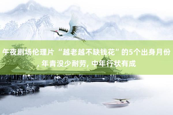午夜剧场伦理片 “越老越不缺钱花”的5个出身月份, 年青没少耐劳, 中年行状有成
