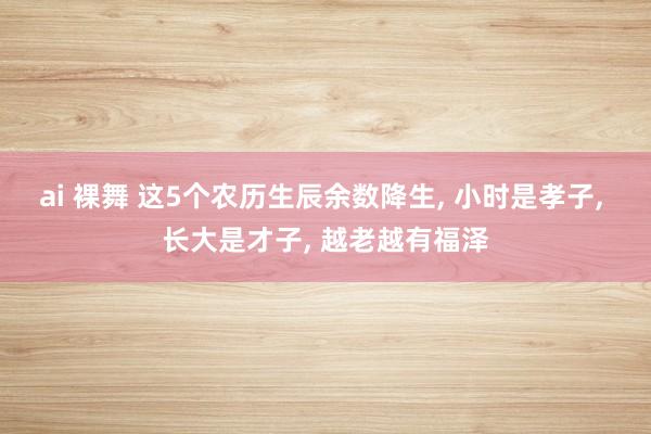 ai 裸舞 这5个农历生辰余数降生, 小时是孝子, 长大是才子, 越老越有福泽