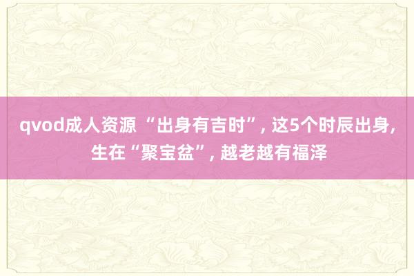qvod成人资源 “出身有吉时”, 这5个时辰出身, 生在“聚宝盆”, 越老越有福泽