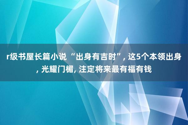 r级书屋长篇小说 “出身有吉时”, 这5个本领出身, 光耀门楣, 注定将来最有福有钱