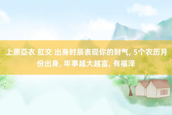 上原亞衣 肛交 出身时辰表现你的财气, 5个农历月份出身, 年事越大越富, 有福泽