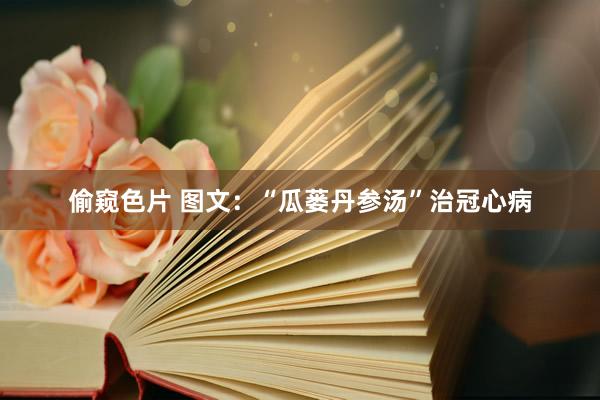 偷窥色片 图文：“瓜蒌丹参汤”治冠心病