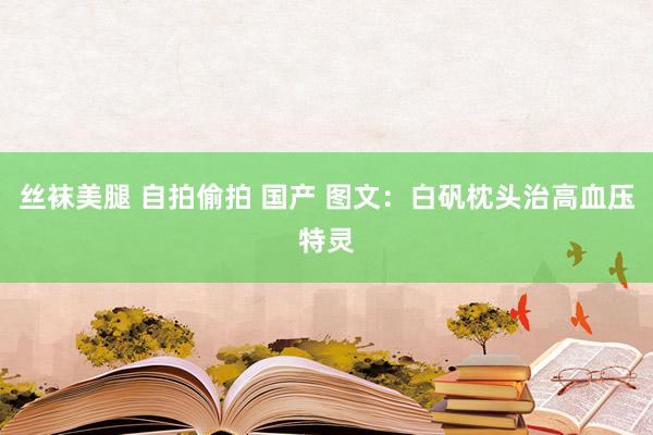 丝袜美腿 自拍偷拍 国产 图文：白矾枕头治高血压特灵