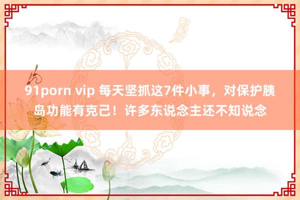 91porn vip 每天坚抓这7件小事，对保护胰岛功能有克己！许多东说念主还不知说念