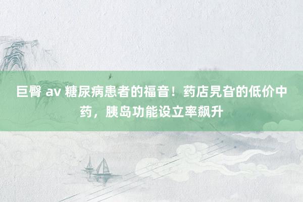 巨臀 av 糖尿病患者的福音！药店旯旮的低价中药，胰岛功能设立率飙升