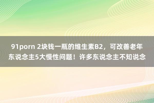 91porn 2块钱一瓶的维生素B2，可改善老年东说念主5大慢性问题！许多东说念主不知说念