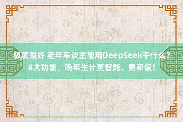 极度强奸 老年东谈主能用DeepSeek干什么？8大功能，晚年生计更智能、更和缓！