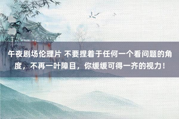 午夜剧场伦理片 不要捏着于任何一个看问题的角度，不再一叶障目，你缓缓可得一齐的视力！