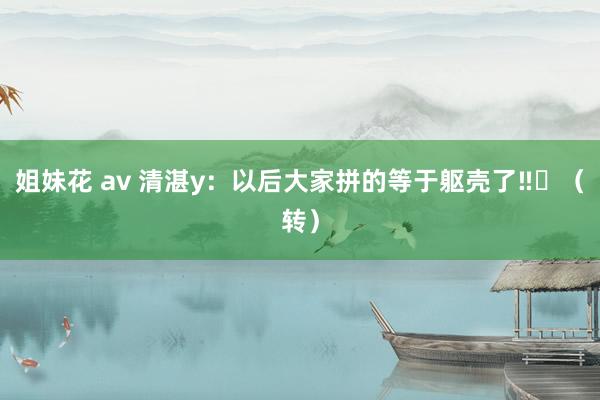 姐妹花 av 清湛y：以后大家拼的等于躯壳了‼️（转）