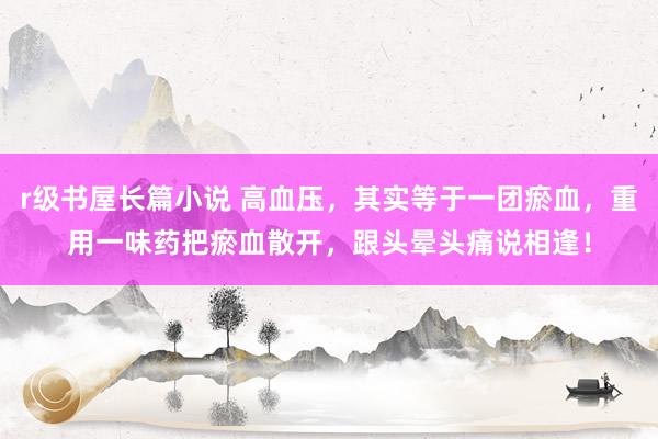 r级书屋长篇小说 高血压，其实等于一团瘀血，重用一味药把瘀血散开，跟头晕头痛说相逢！