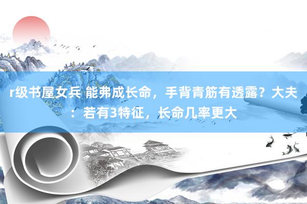 r级书屋女兵 能弗成长命，手背青筋有透露？大夫：若有3特征，长命几率更大
