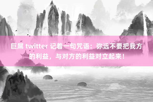 巨屌 twitter 记着一句咒语：弥远不要把我方的利益，与对方的利益对立起来！