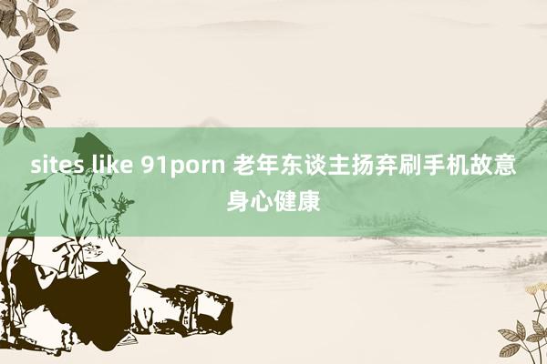 sites like 91porn 老年东谈主扬弃刷手机故意身心健康