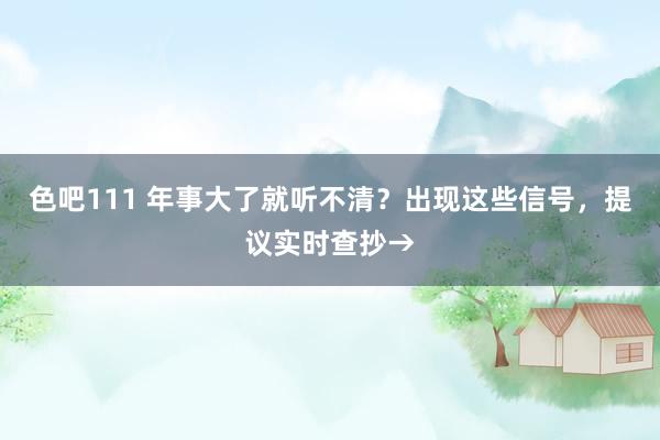 色吧111 年事大了就听不清？出现这些信号，提议实时查抄→