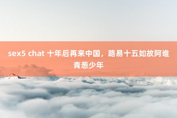 sex5 chat 十年后再来中国，路易十五如故阿谁青葱少年