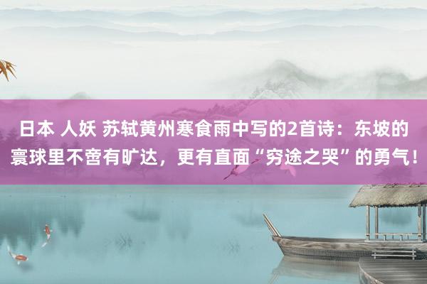 日本 人妖 苏轼黄州寒食雨中写的2首诗：东坡的寰球里不啻有旷达，更有直面“穷途之哭”的勇气！