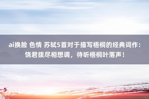ai换脸 色情 苏轼5首对于描写梧桐的经典词作：饶君拨尽相想调，待听梧桐叶落声！